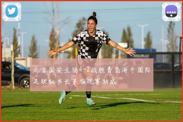 北京国安主场4-2战胜青岛海牛国际足联秘书长亲临观赛助威