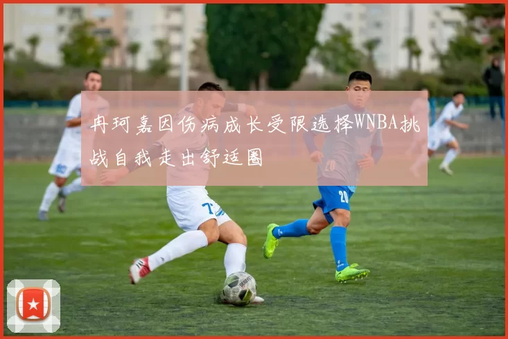 冉珂嘉因伤病成长受限选择WNBA挑战自我走出舒适圈