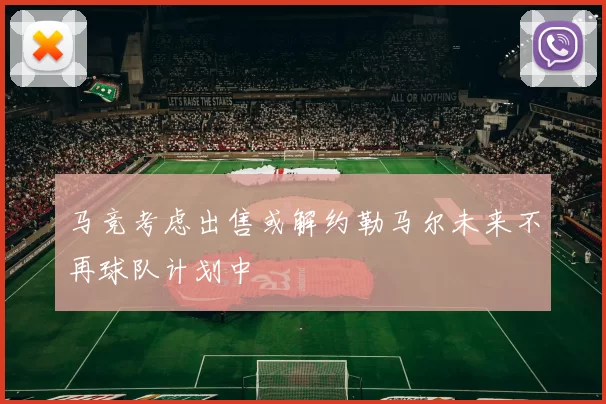 马竞考虑出售或解约勒马尔未来不再球队计划中
