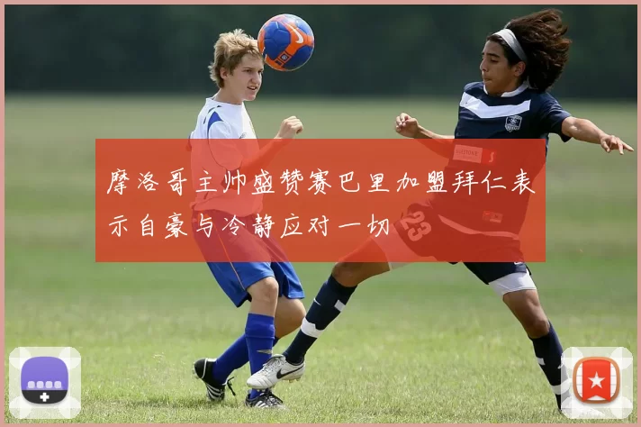 摩洛哥主帅盛赞赛巴里加盟拜仁表示自豪与冷静应对一切