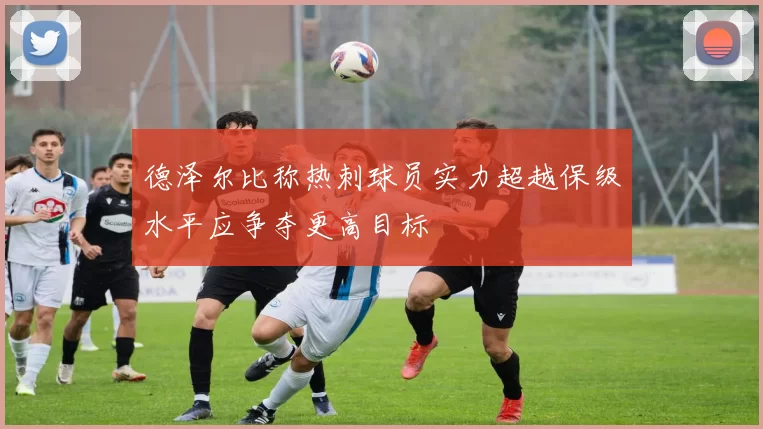 德泽尔比称热刺球员实力超越保级水平应争夺更高目标