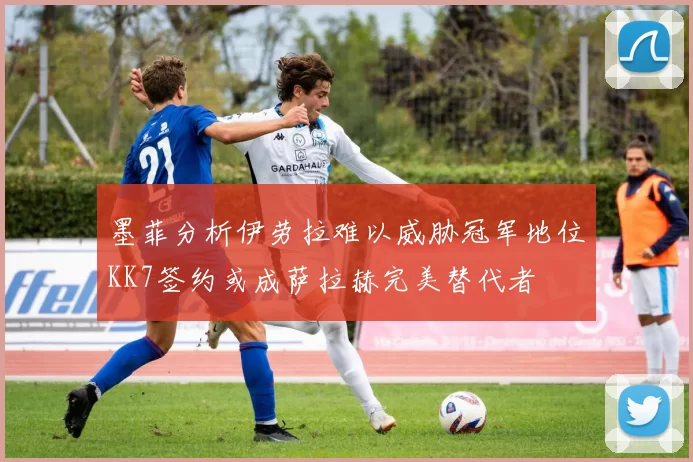 墨菲分析伊劳拉难以威胁冠军地位KK7签约或成萨拉赫完美替代者