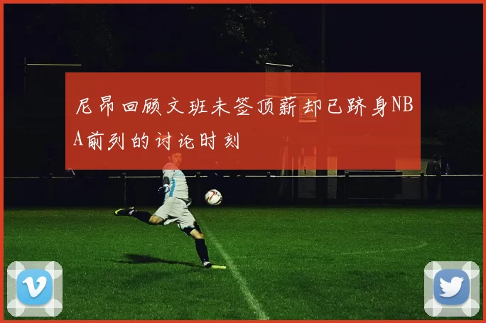 尼昂回顾文班未签顶薪却已跻身NBA前列的讨论时刻