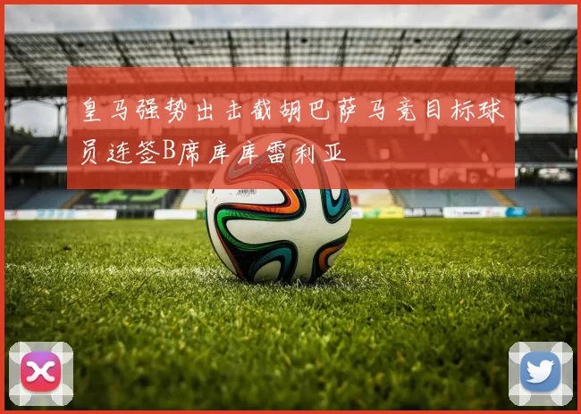 皇马强势出击截胡巴萨马竞目标球员连签B席库库雷利亚