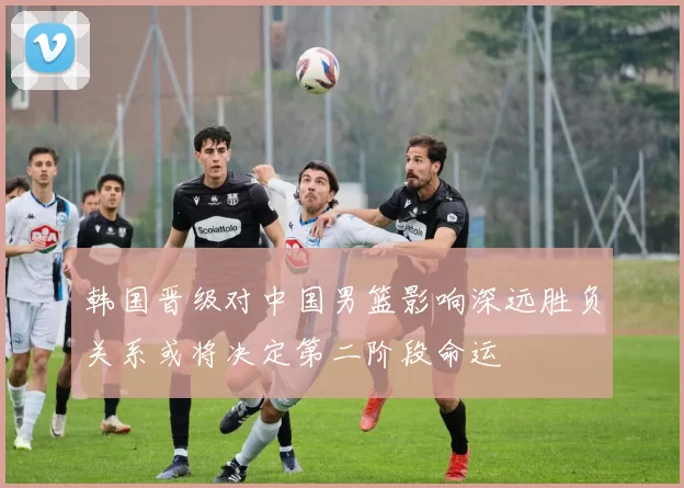 韩国晋级对中国男篮影响深远胜负关系或将决定第二阶段命运