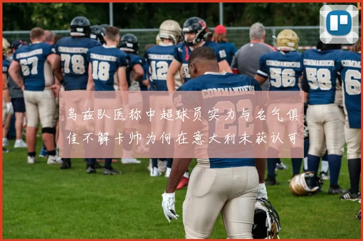 乌兹队医称中超球员实力与名气俱佳不解卡帅为何在意大利未获认可