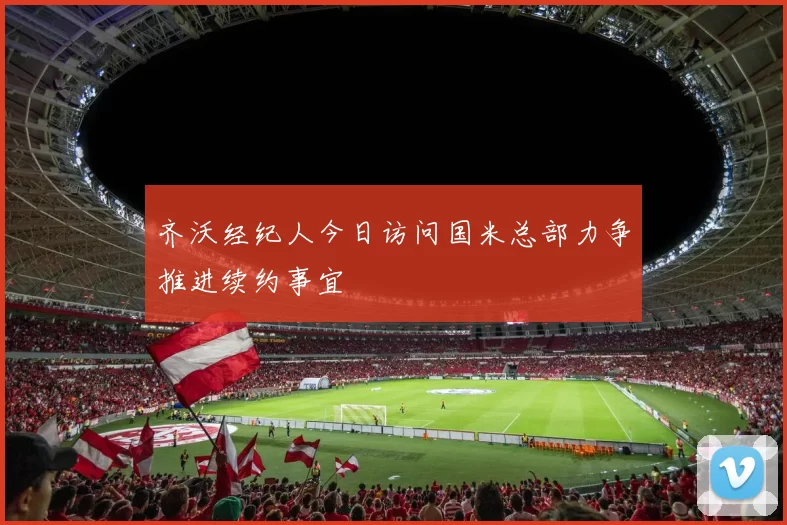 齐沃经纪人今日访问国米总部力争推进续约事宜