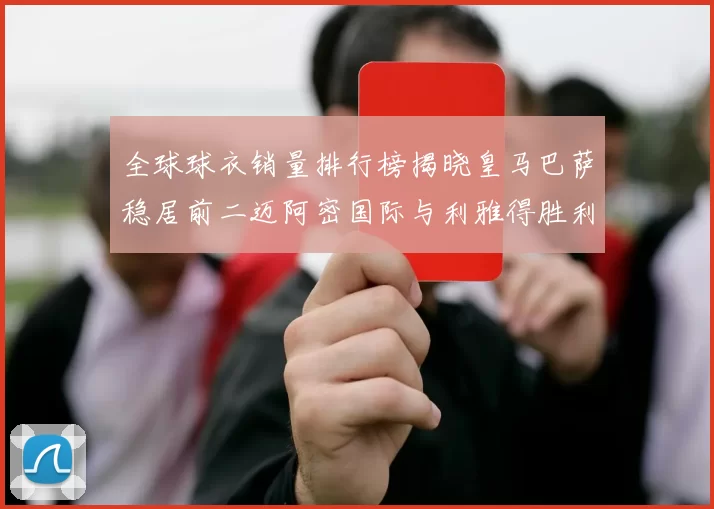 全球球衣销量排行榜揭晓皇马巴萨稳居前二迈阿密国际与利雅得胜利表现抢眼