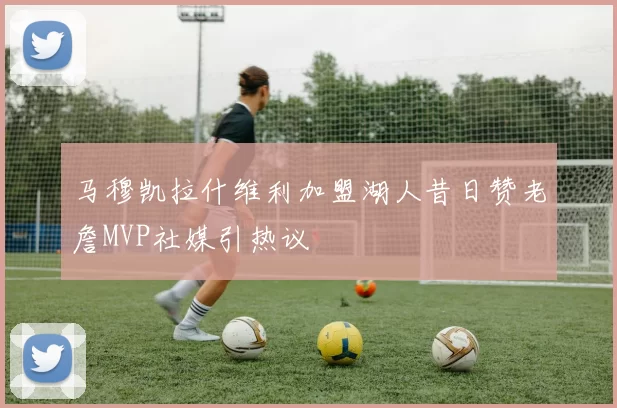 马穆凯拉什维利加盟湖人昔日赞老詹MVP社媒引热议