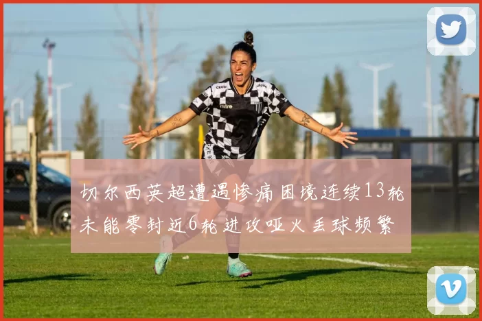 切尔西英超遭遇惨痛困境连续13轮未能零封近6轮进攻哑火丢球频繁
